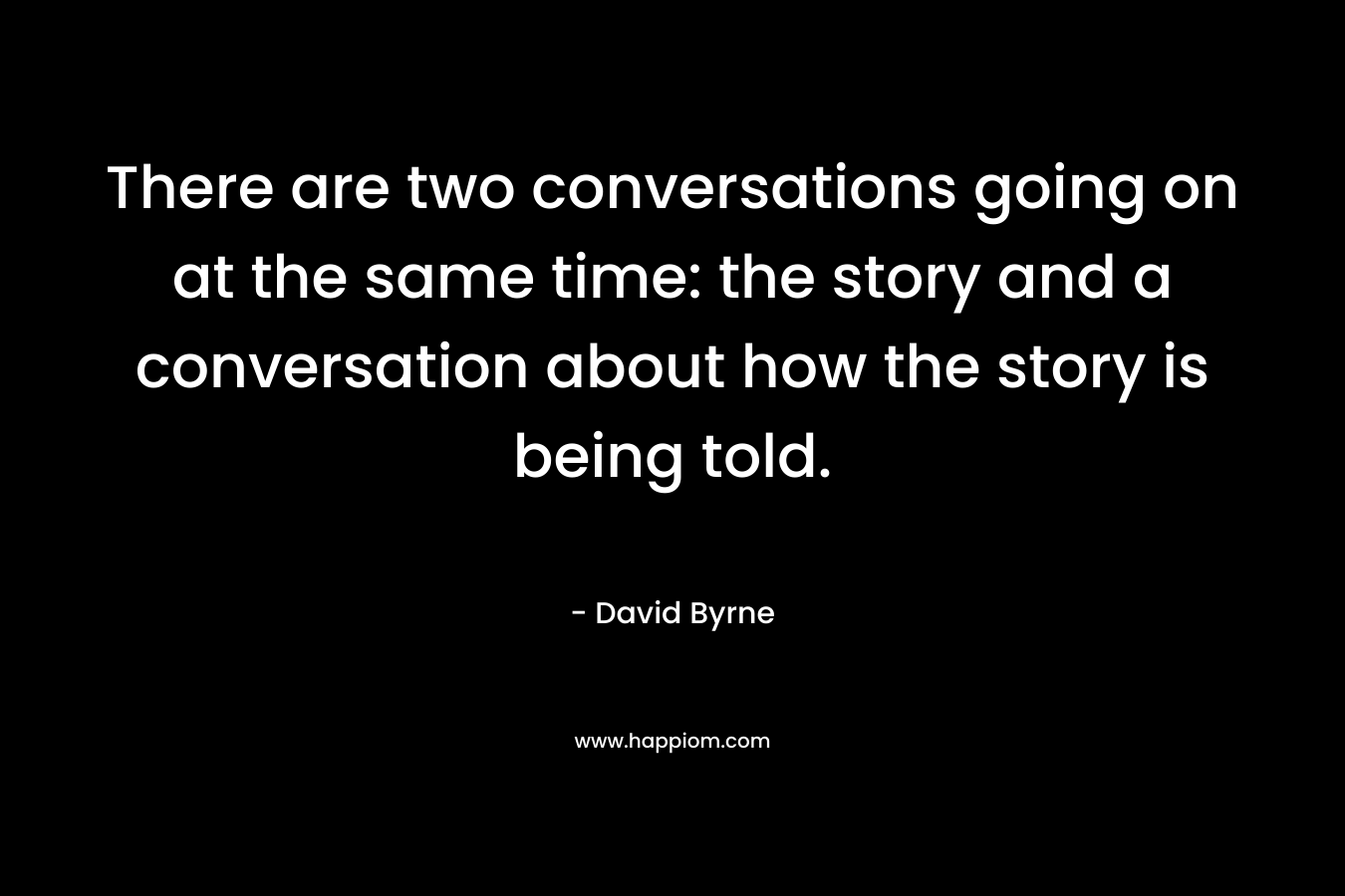 There are two conversations going on at the same time: the story and a conversation about how the story is being told. – David Byrne