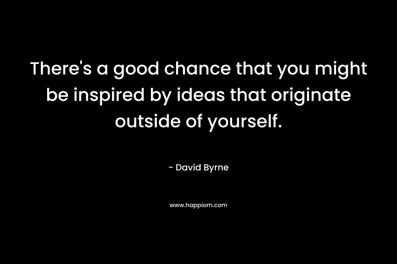 There’s a good chance that you might be inspired by ideas that originate outside of yourself. – David Byrne
