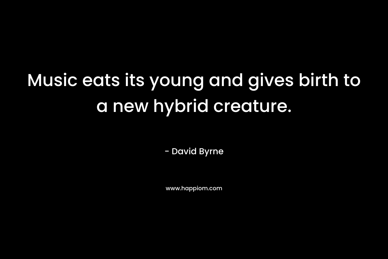 Music eats its young and gives birth to a new hybrid creature. – David Byrne