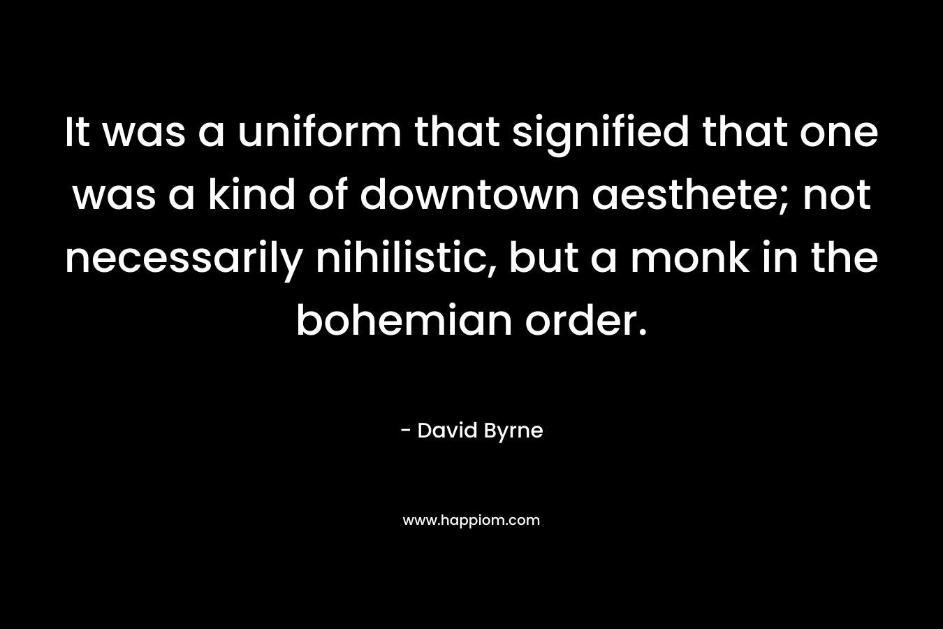 It was a uniform that signified that one was a kind of downtown aesthete; not necessarily nihilistic, but a monk in the bohemian order. – David Byrne
