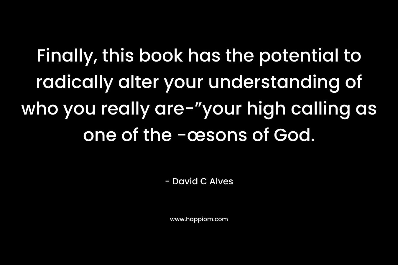 Finally, this book has the potential to radically alter your understanding of who you really are-”your high calling as one of the -œsons of God. – David C Alves
