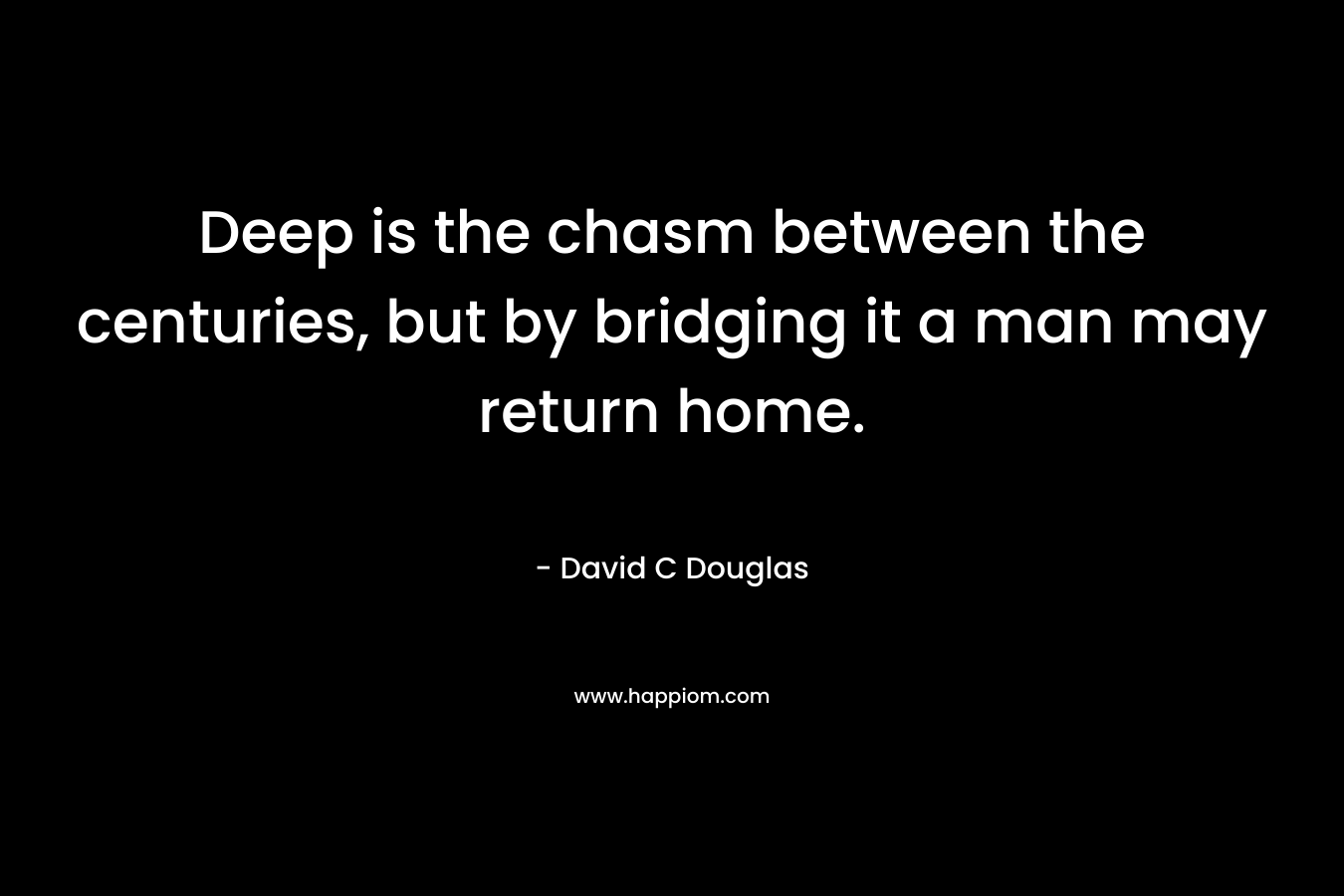 Deep is the chasm between the centuries, but by bridging it a man may return home. – David C Douglas