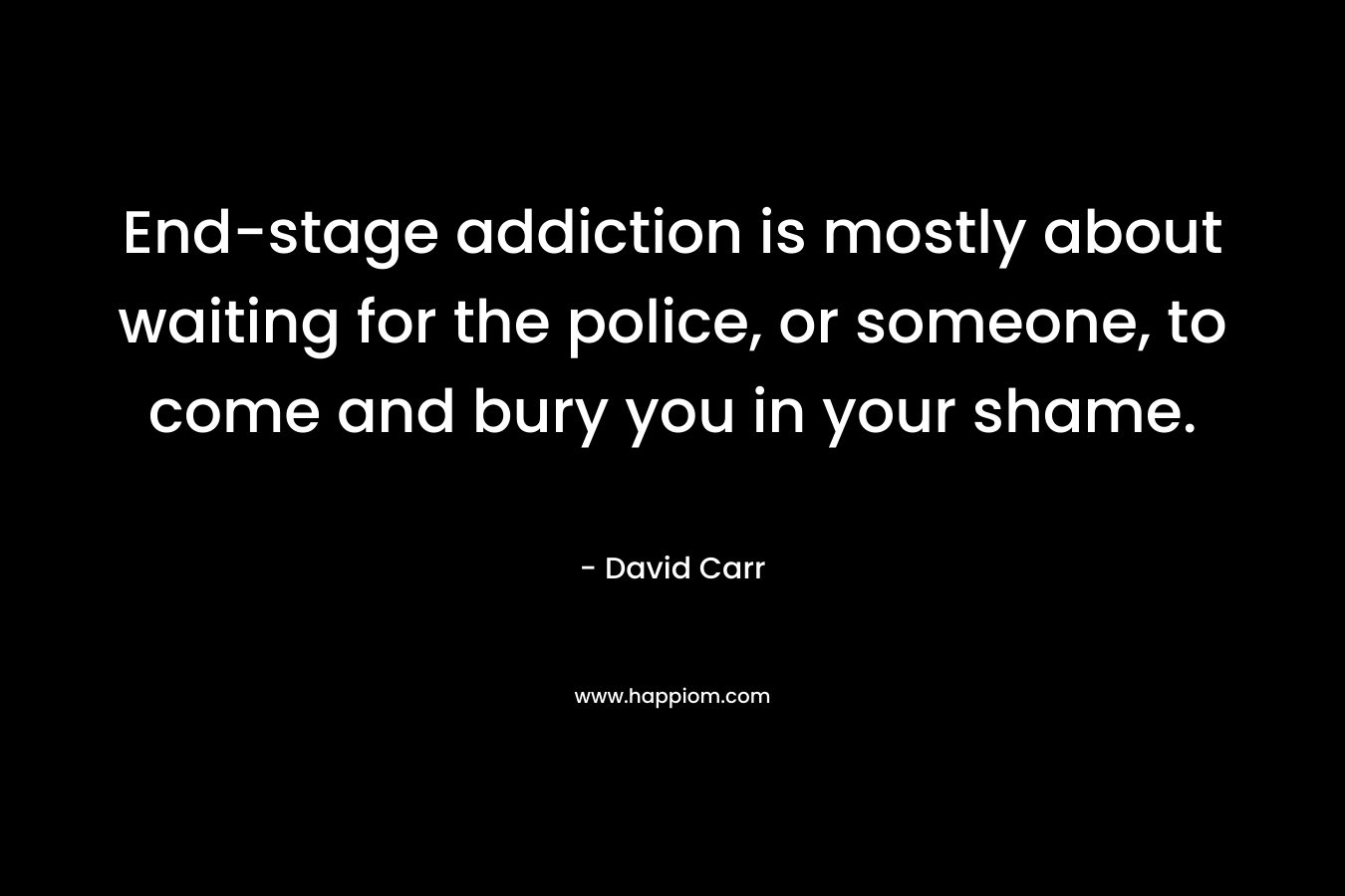 End-stage addiction is mostly about waiting for the police, or someone, to come and bury you in your shame. – David Carr