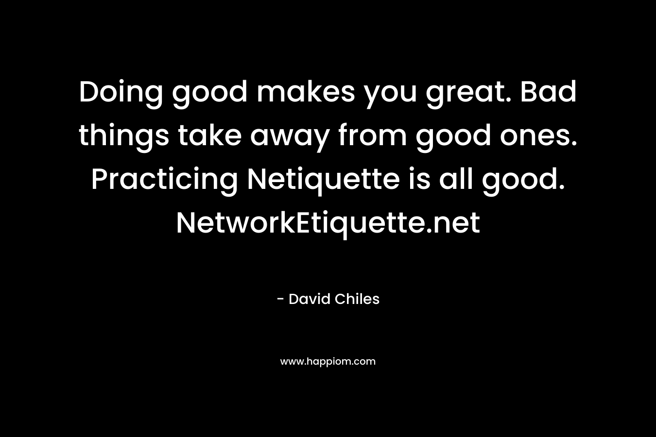 Doing good makes you great. Bad things take away from good ones. Practicing Netiquette is all good. NetworkEtiquette.net – David Chiles