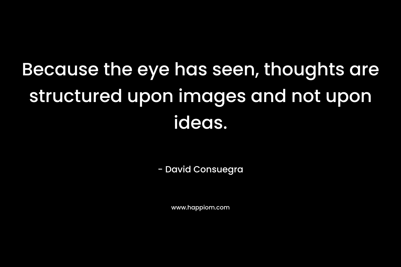 Because the eye has seen, thoughts are structured upon images and not upon ideas. – David Consuegra