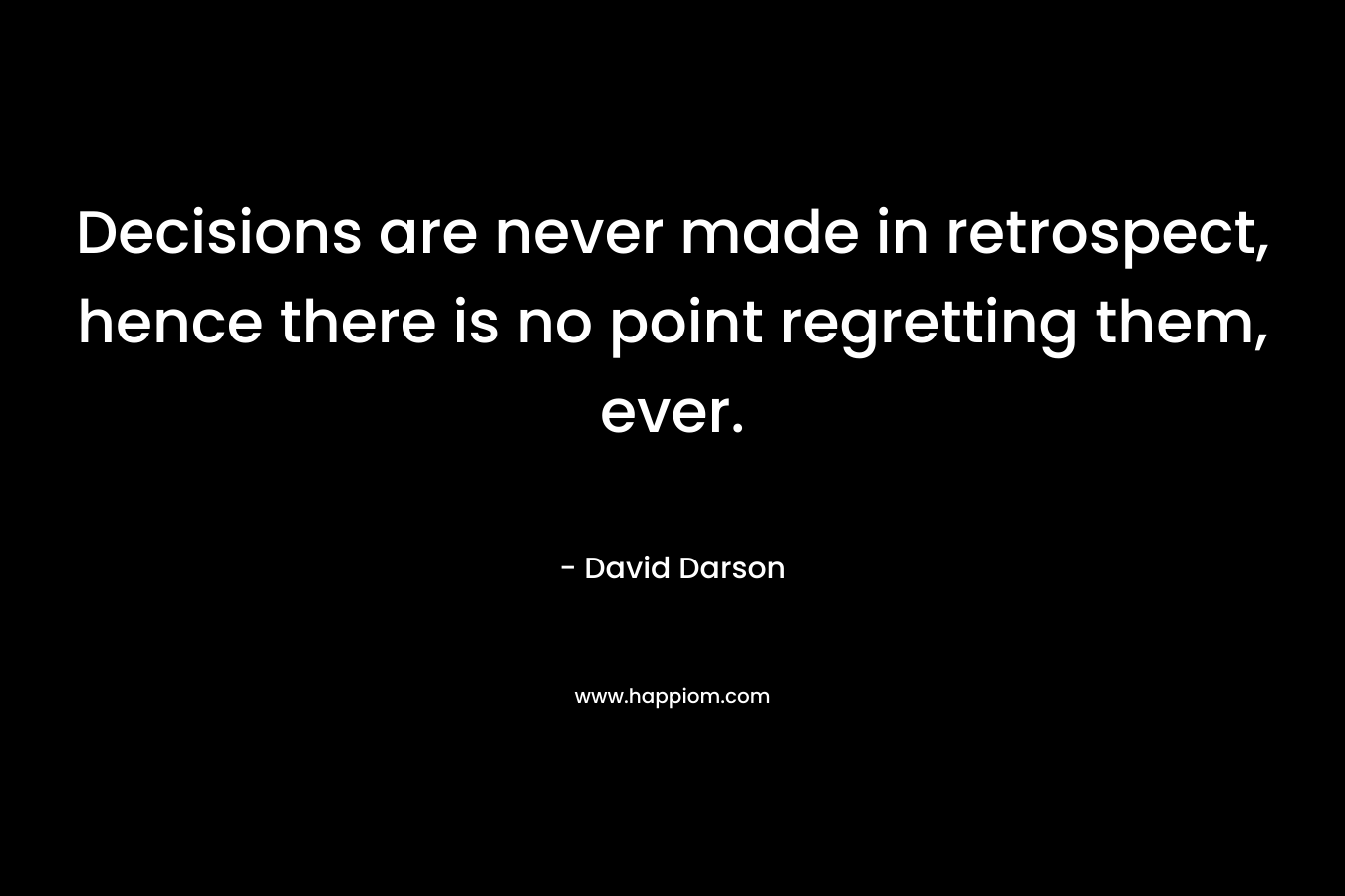 Decisions are never made in retrospect, hence there is no point regretting them, ever. – David Darson