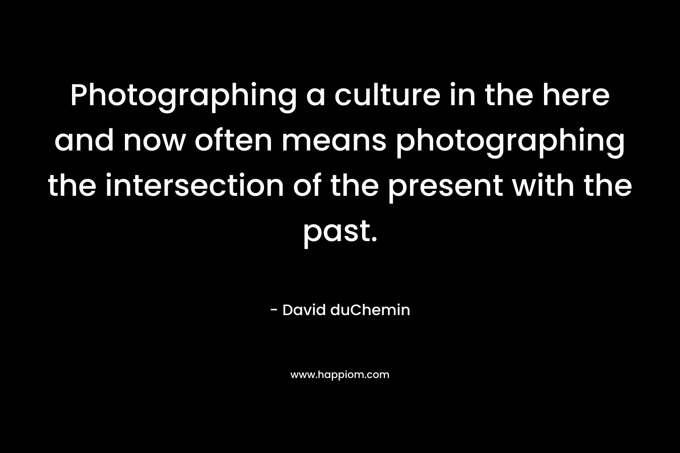 Photographing a culture in the here and now often means photographing the intersection of the present with the past. – David duChemin