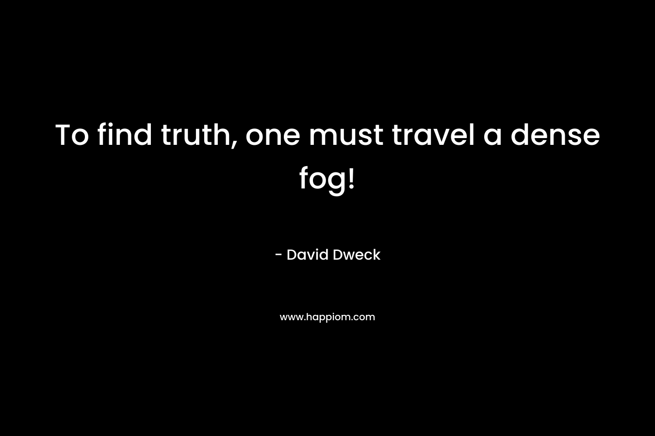 To find truth, one must travel a dense fog! – David Dweck