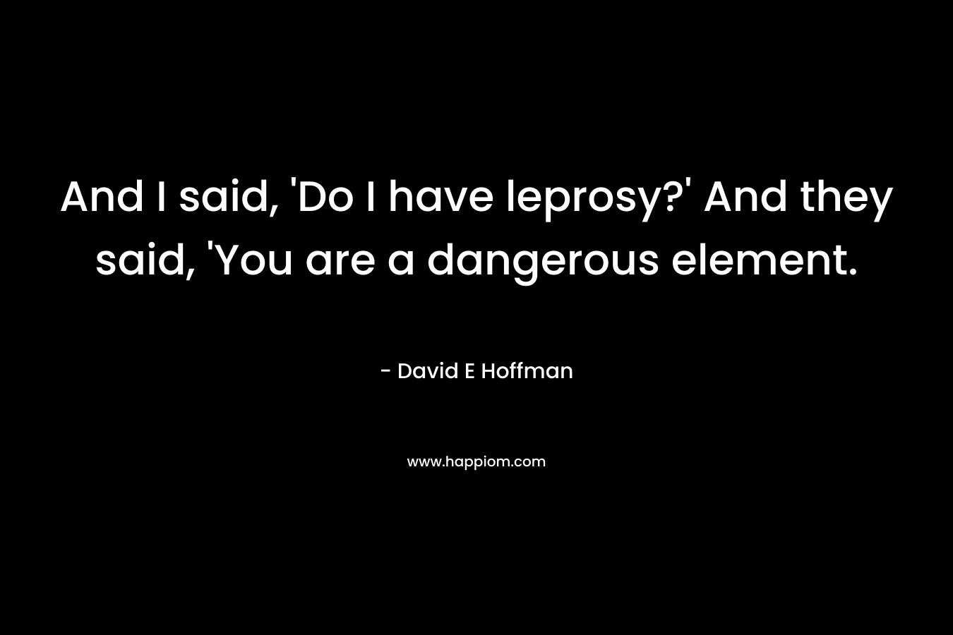 And I said, 'Do I have leprosy?' And they said, 'You are a dangerous element.