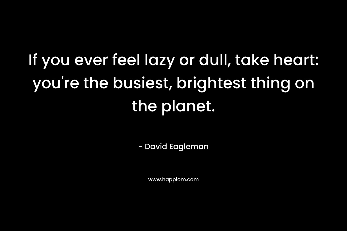 If you ever feel lazy or dull, take heart: you’re the busiest, brightest thing on the planet. – David Eagleman