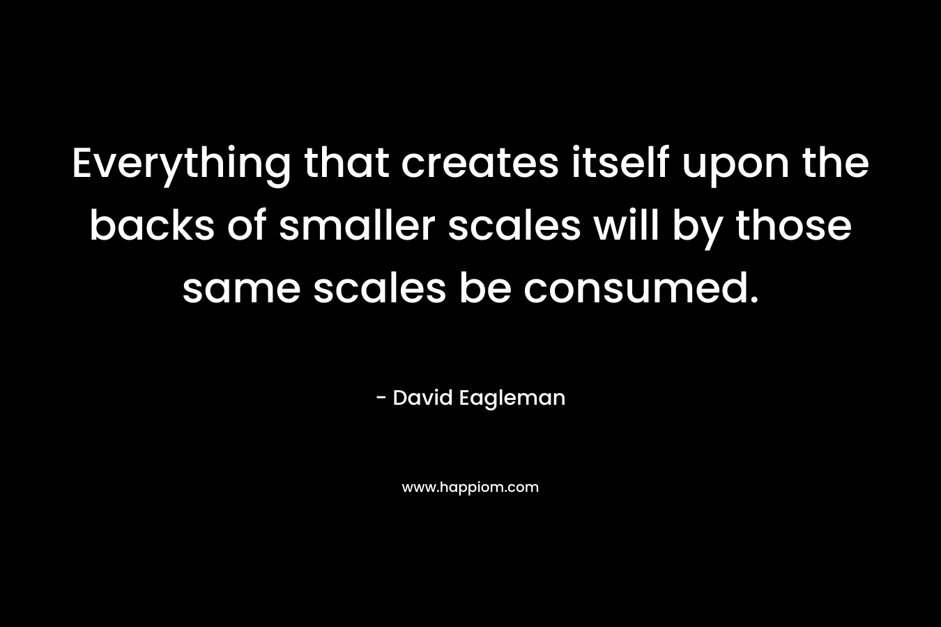 Everything that creates itself upon the backs of smaller scales will by those same scales be consumed. – David Eagleman