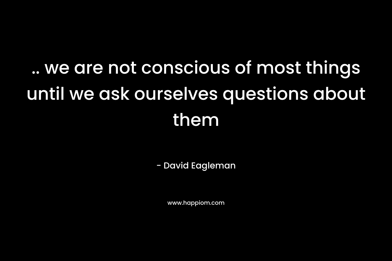 .. we are not conscious of most things until we ask ourselves questions about them – David Eagleman