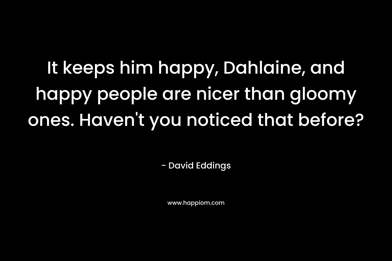 It keeps him happy, Dahlaine, and happy people are nicer than gloomy ones. Haven’t you noticed that before? – David Eddings