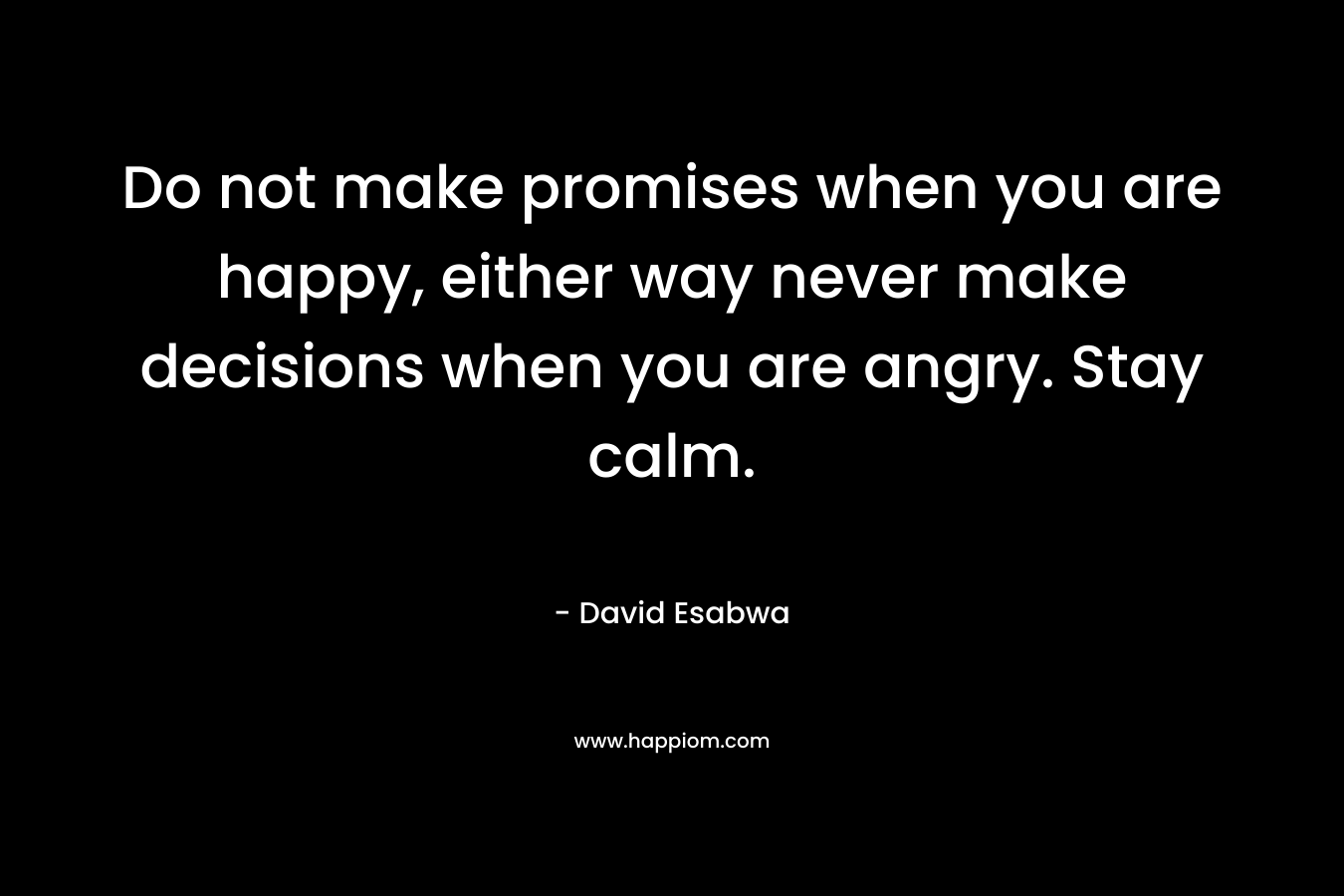 Do not make promises when you are happy, either way never make decisions when you are angry. Stay calm.