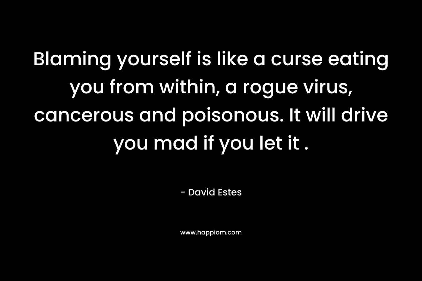 Blaming yourself is like a curse eating you from within, a rogue virus, cancerous and poisonous. It will drive you mad if you let it . – David Estes