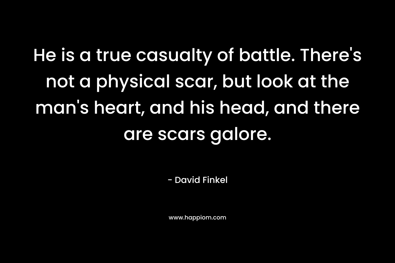He is a true casualty of battle. There’s not a physical scar, but look at the man’s heart, and his head, and there are scars galore. – David Finkel