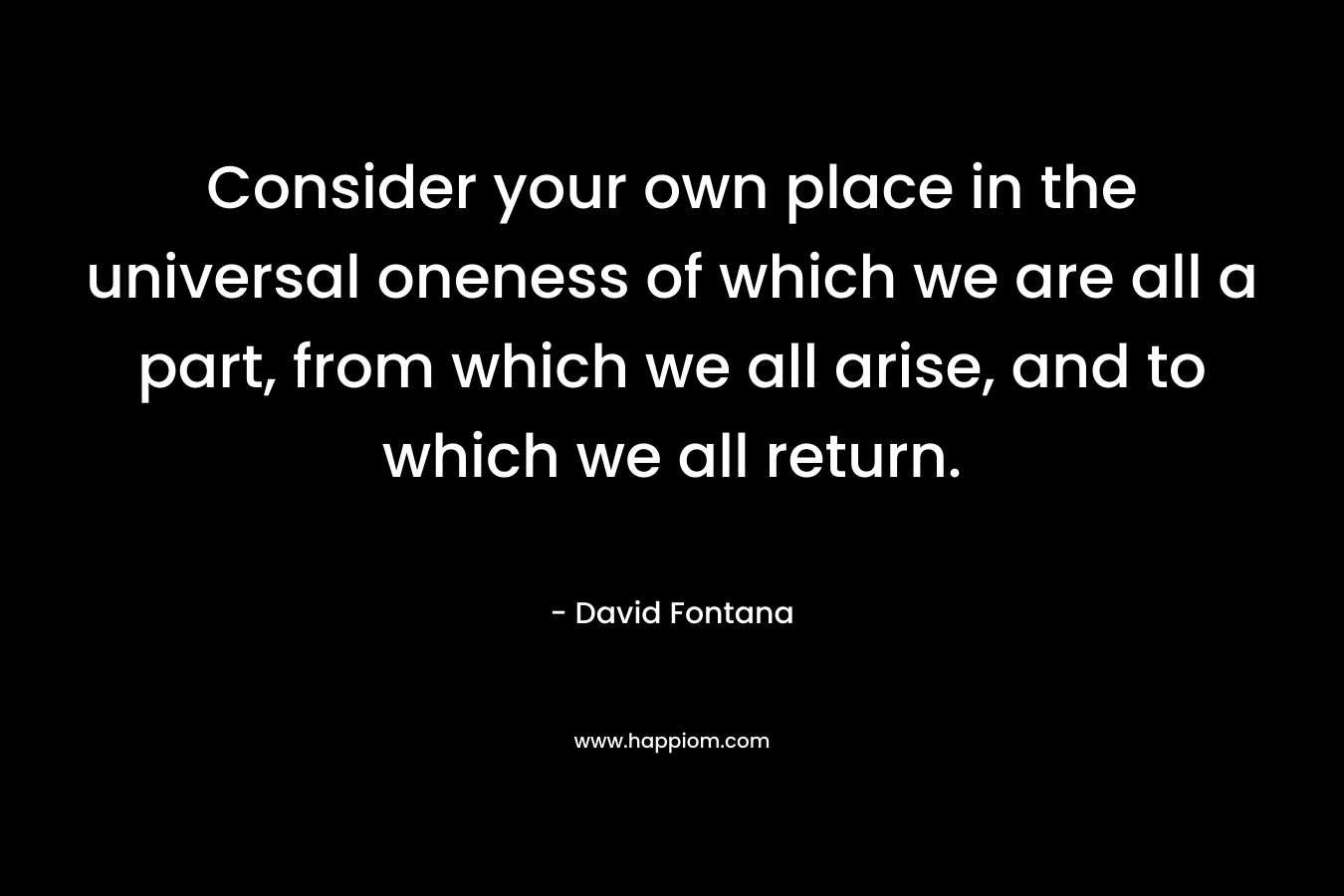 Consider your own place in the universal oneness of which we are all a part, from which we all arise, and to which we all return. – David Fontana