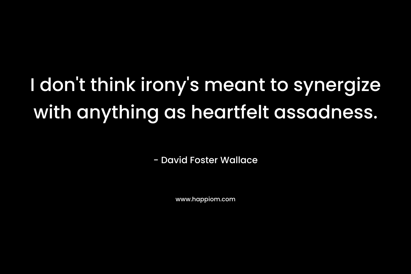 I don’t think irony’s meant to synergize with anything as heartfelt assadness. – David Foster Wallace