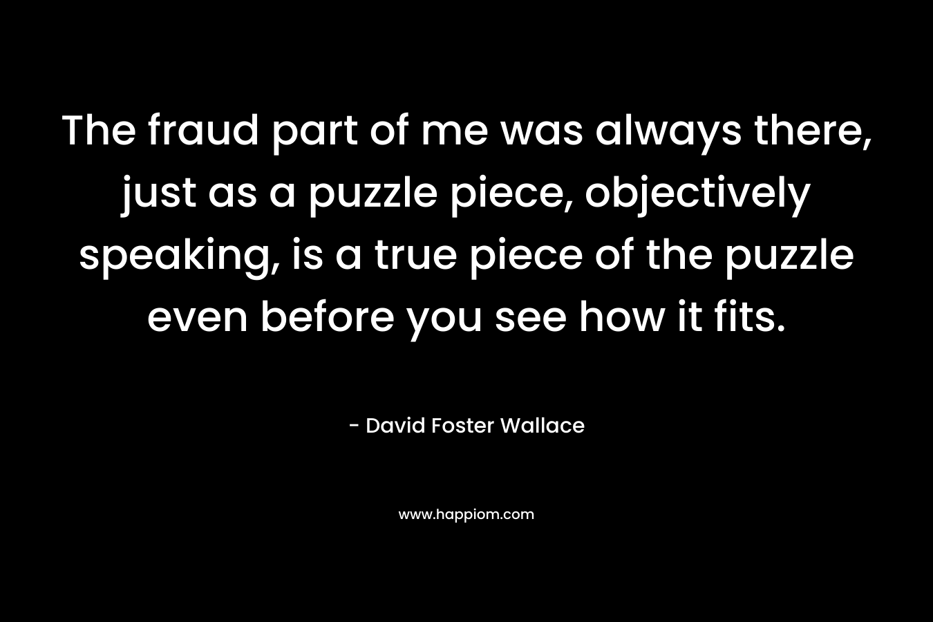 The fraud part of me was always there, just as a puzzle piece, objectively speaking, is a true piece of the puzzle even before you see how it fits.