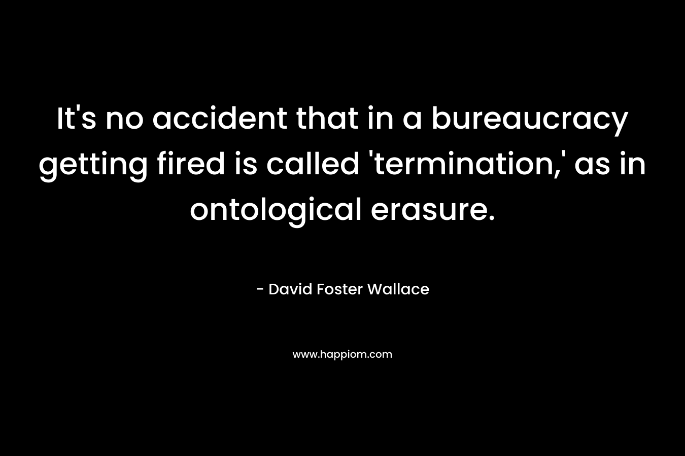It’s no accident that in a bureaucracy getting fired is called ‘termination,’ as in ontological erasure. – David Foster Wallace
