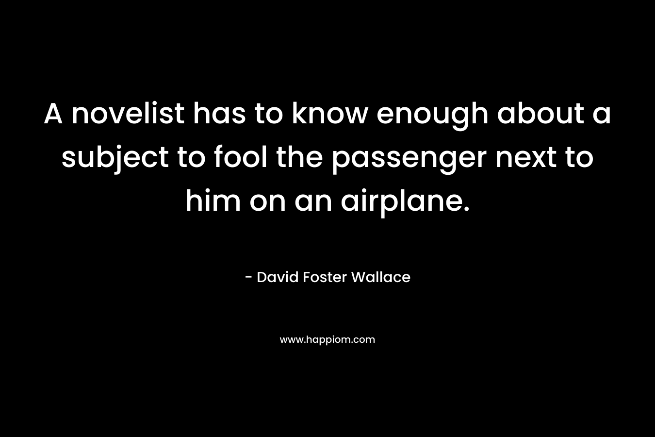 A novelist has to know enough about a subject to fool the passenger next to him on an airplane. – David Foster Wallace