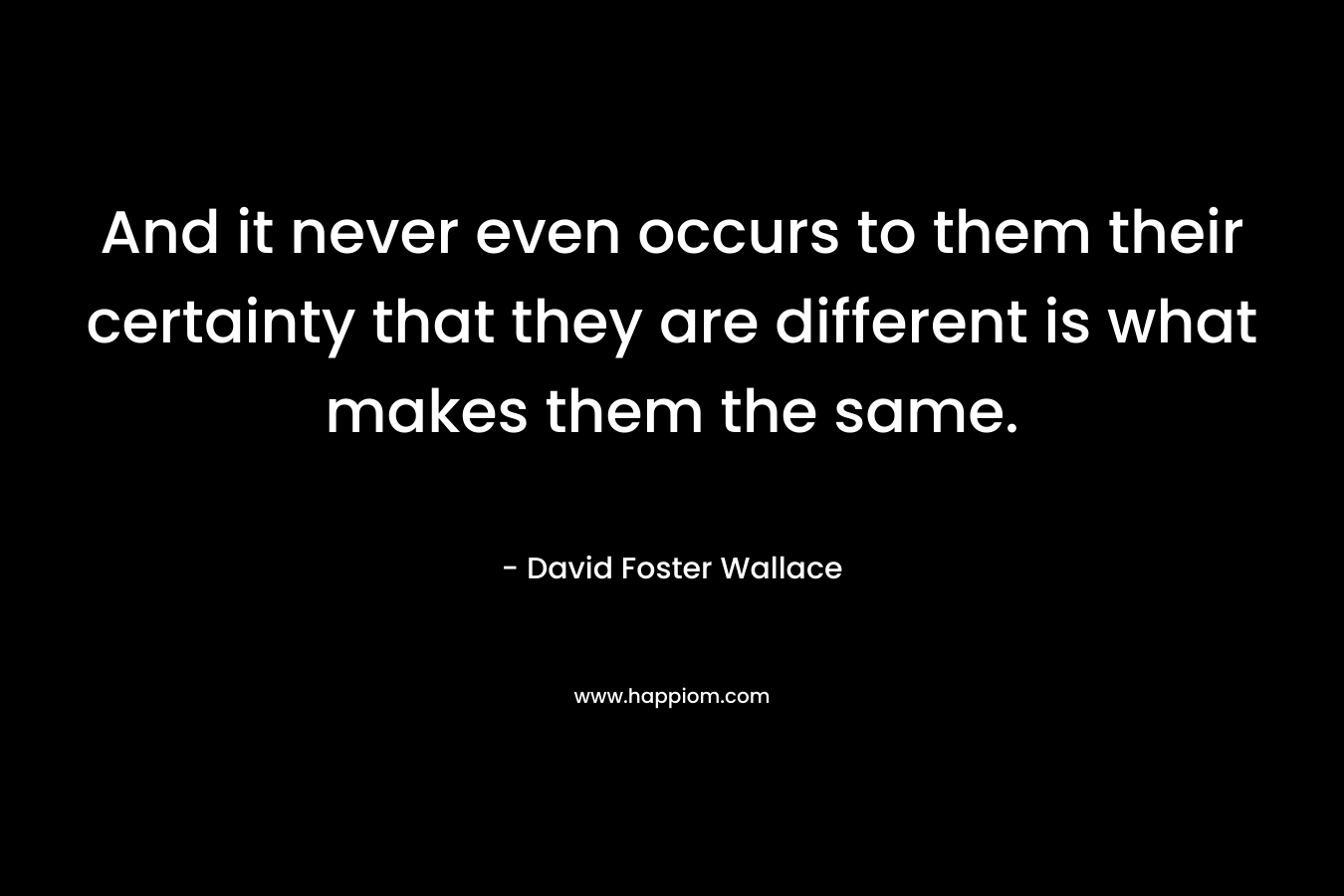 And it never even occurs to them their certainty that they are different is what makes them the same. – David Foster Wallace