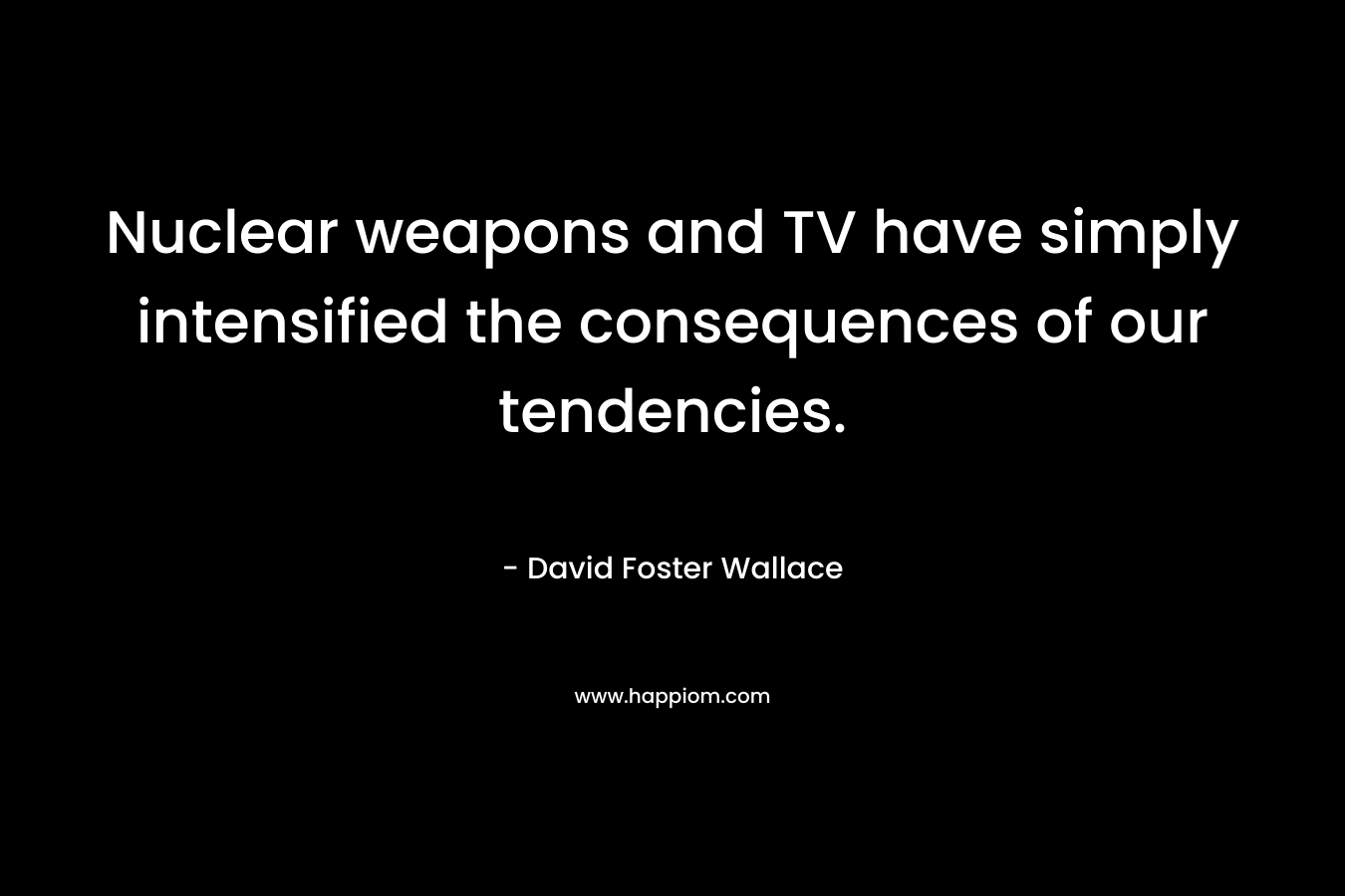 Nuclear weapons and TV have simply intensified the consequences of our tendencies. – David Foster Wallace