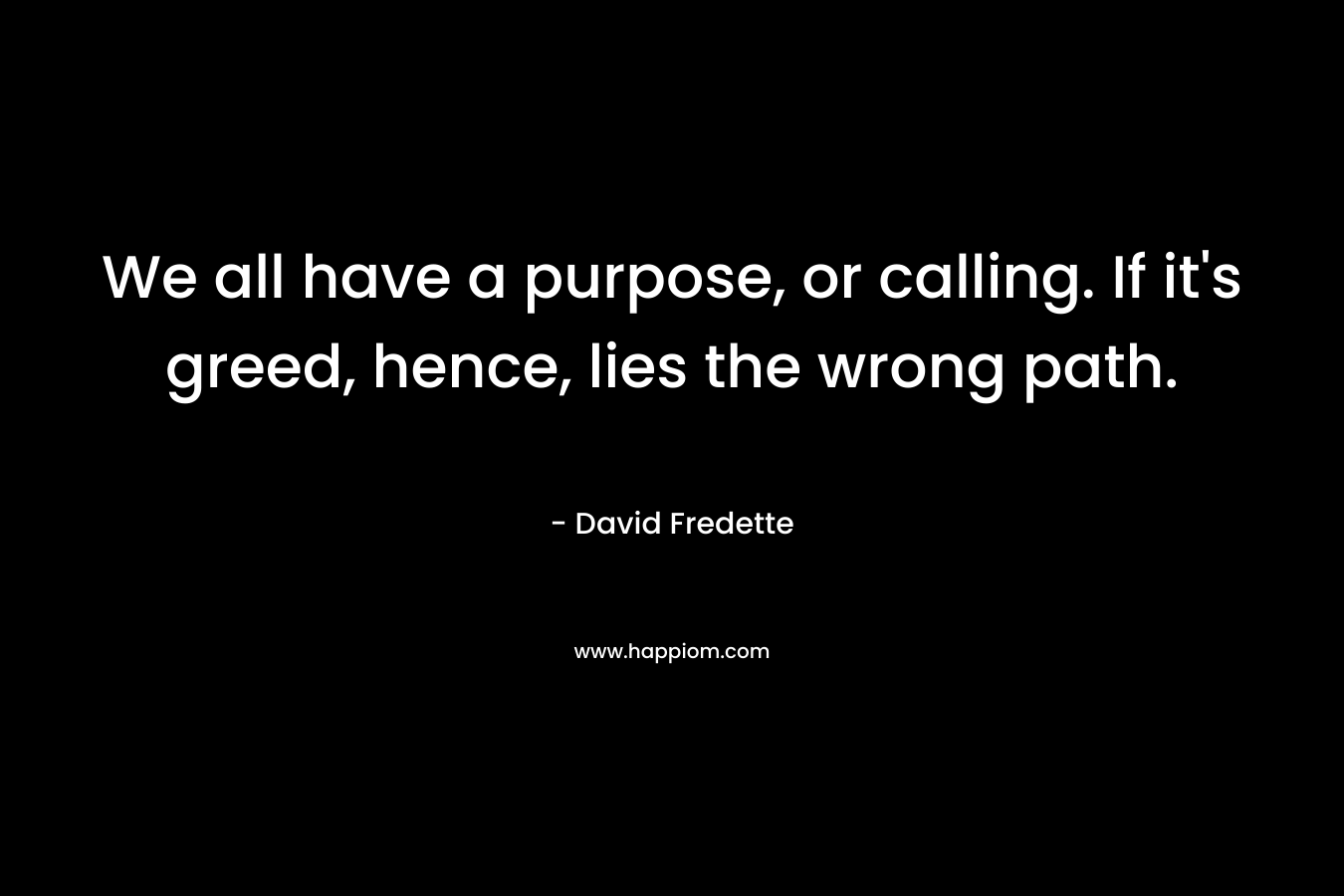 We all have a purpose, or calling. If it's greed, hence, lies the wrong path.