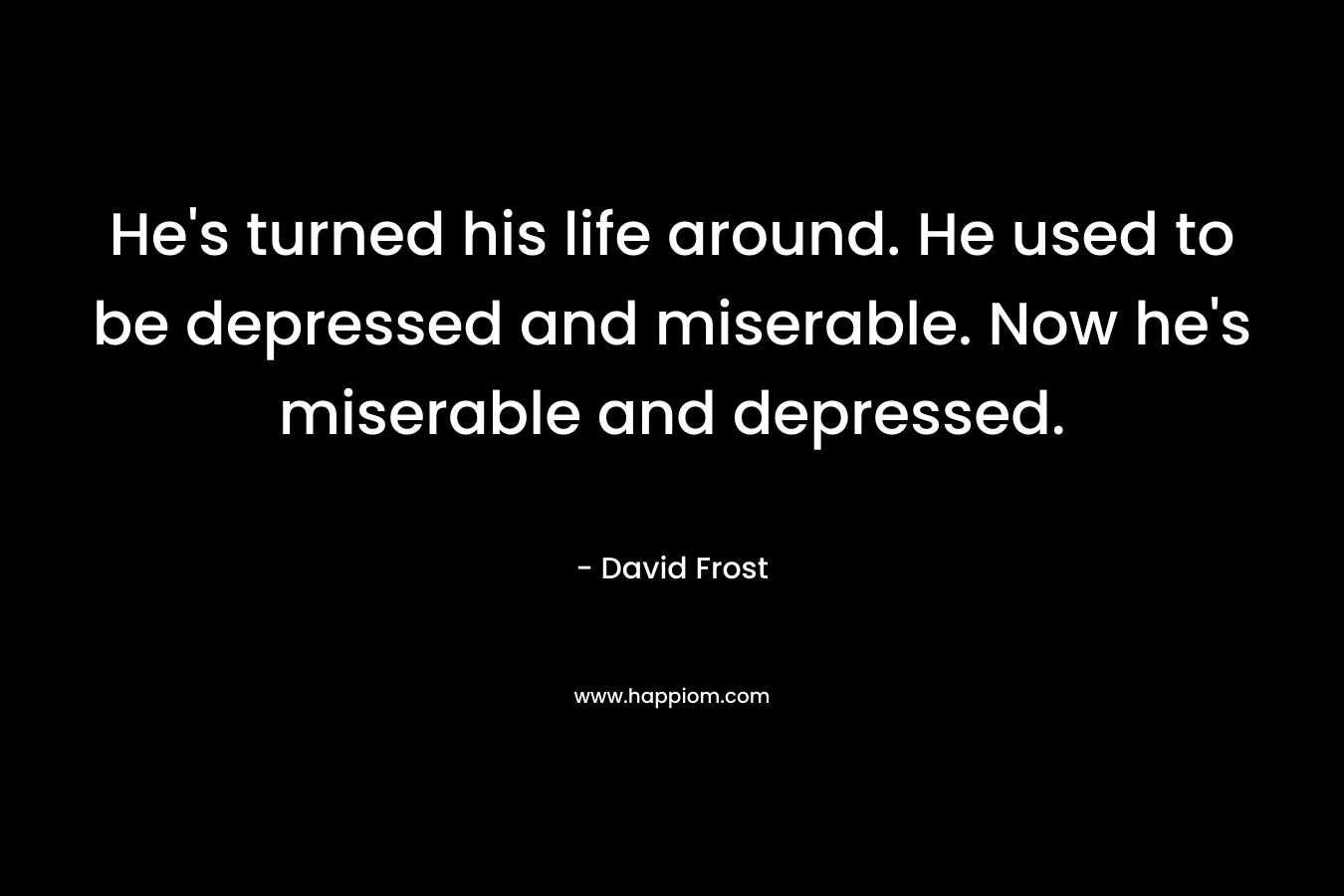 He's turned his life around. He used to be depressed and miserable. Now he's miserable and depressed.