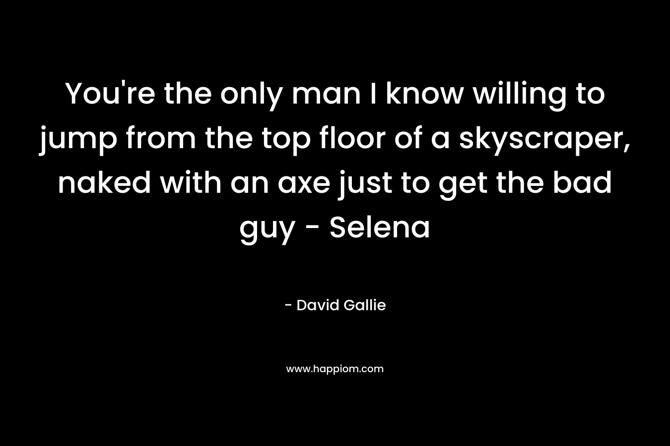 You’re the only man I know willing to jump from the top floor of a skyscraper, naked with an axe just to get the bad guy – Selena – David Gallie