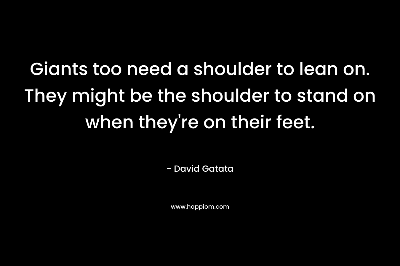 Giants too need a shoulder to lean on. They might be the shoulder to stand on when they’re on their feet. – David Gatata