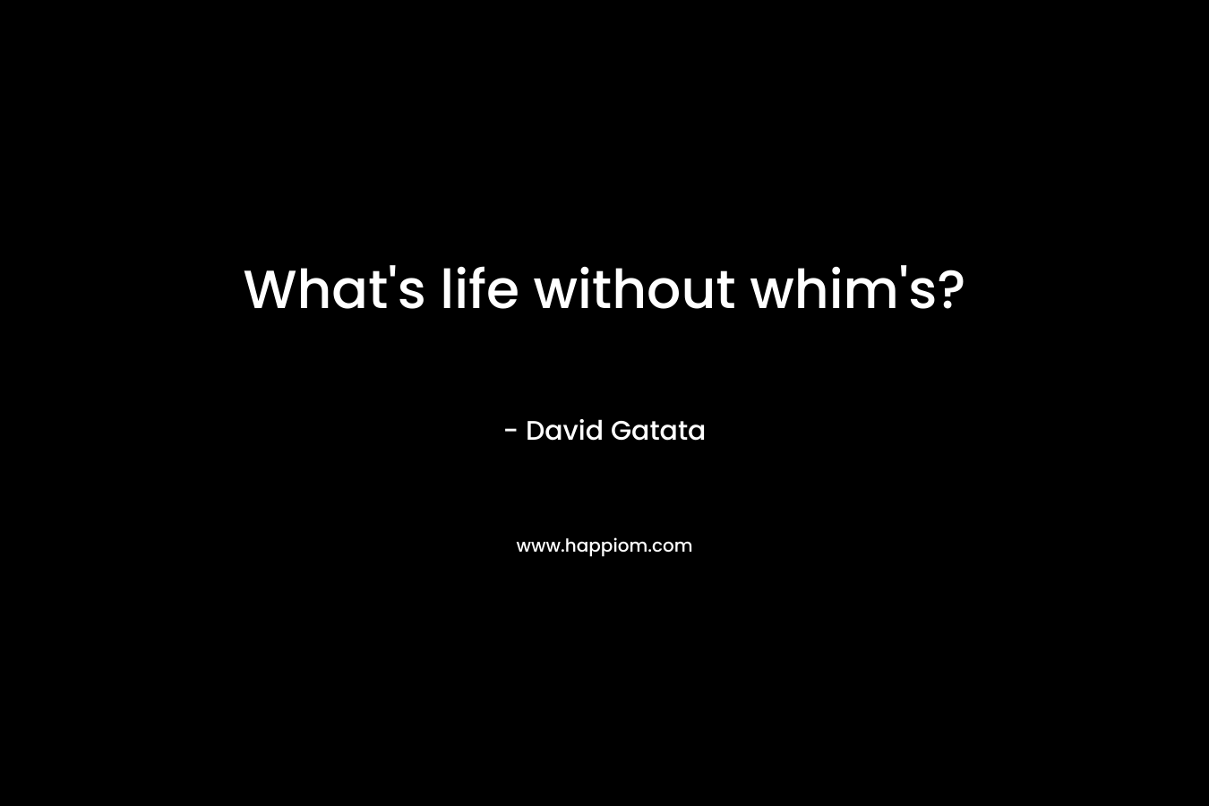 What’s life without whim’s? – David Gatata