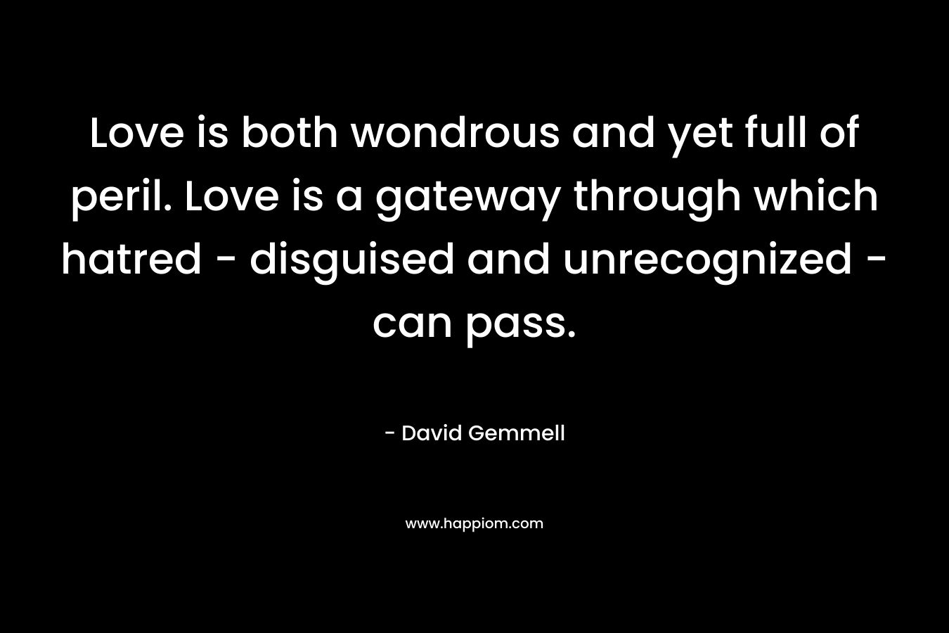 Love is both wondrous and yet full of peril. Love is a gateway through which hatred – disguised and unrecognized – can pass. – David Gemmell