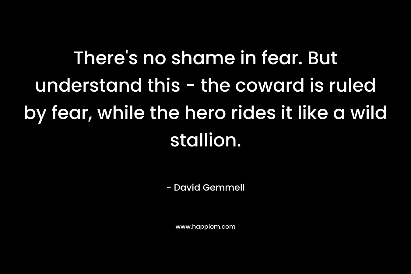 There's no shame in fear. But understand this - the coward is ruled by fear, while the hero rides it like a wild stallion.