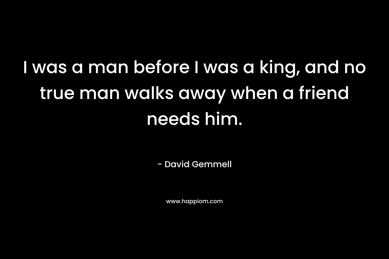 I was a man before I was a king, and no true man walks away when a friend needs him.
