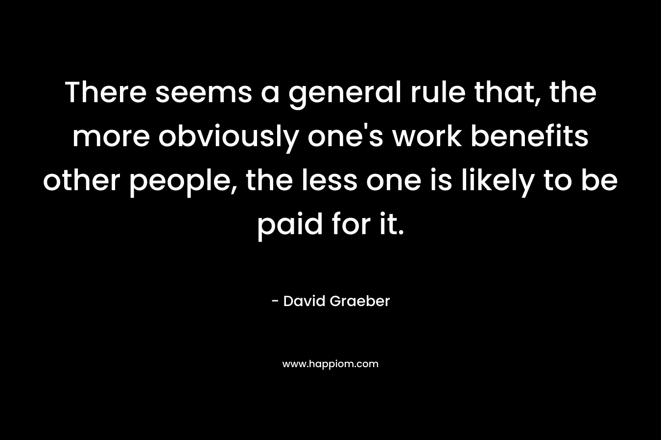 There seems a general rule that, the more obviously one’s work benefits other people, the less one is likely to be paid for it. – David Graeber
