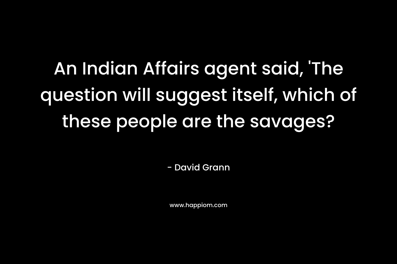 An Indian Affairs agent said, ‘The question will suggest itself, which of these people are the savages? – David Grann