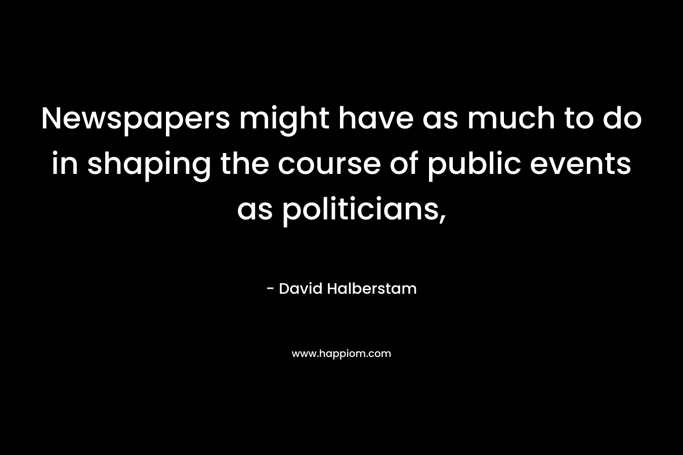 Newspapers might have as much to do in shaping the course of public events as politicians, – David Halberstam