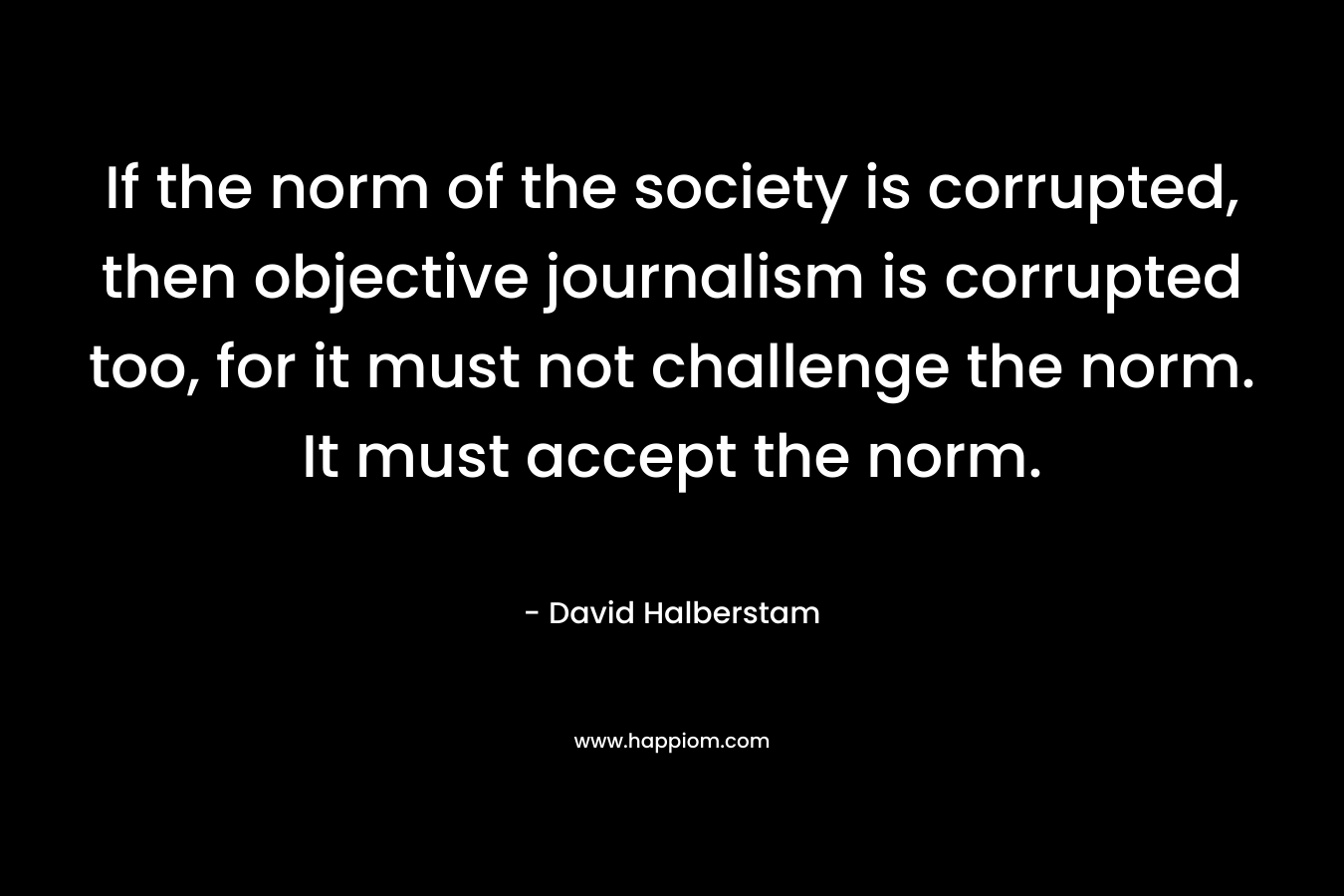 If the norm of the society is corrupted, then objective journalism is corrupted too, for it must not challenge the norm. It must accept the norm. – David Halberstam