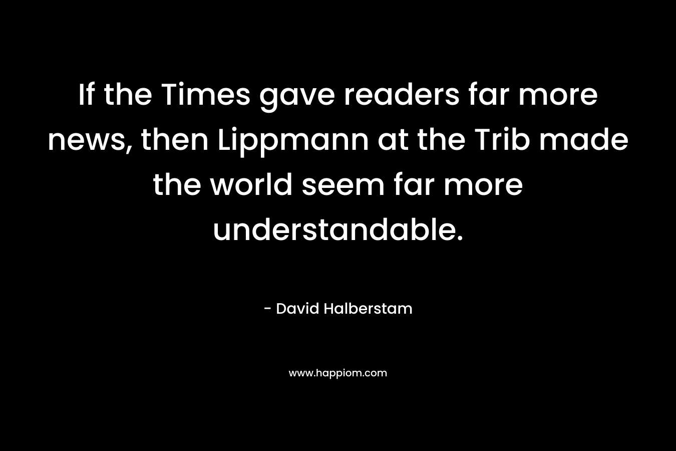If the Times gave readers far more news, then Lippmann at the Trib made the world seem far more understandable. – David Halberstam