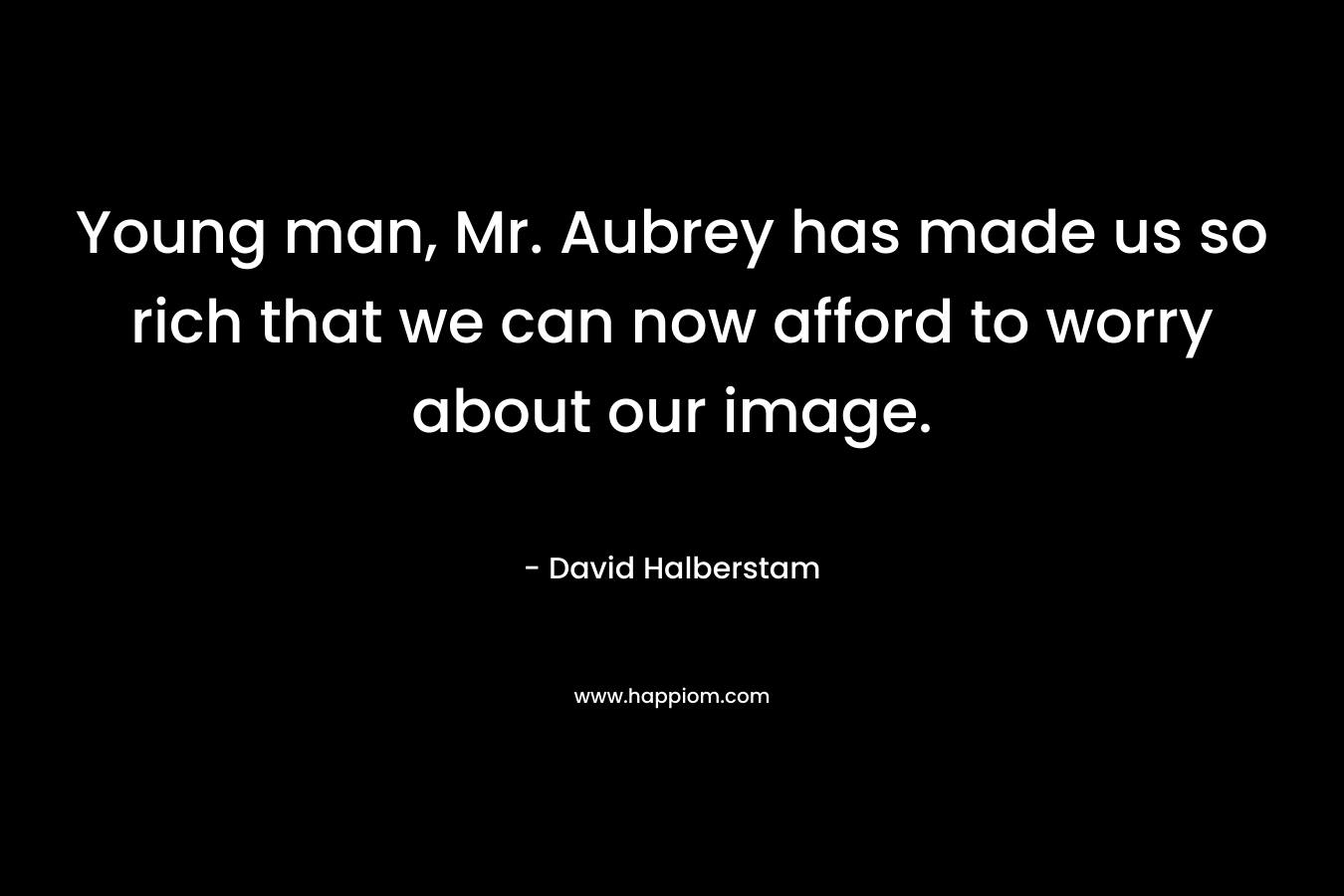 Young man, Mr. Aubrey has made us so rich that we can now afford to worry about our image. – David Halberstam