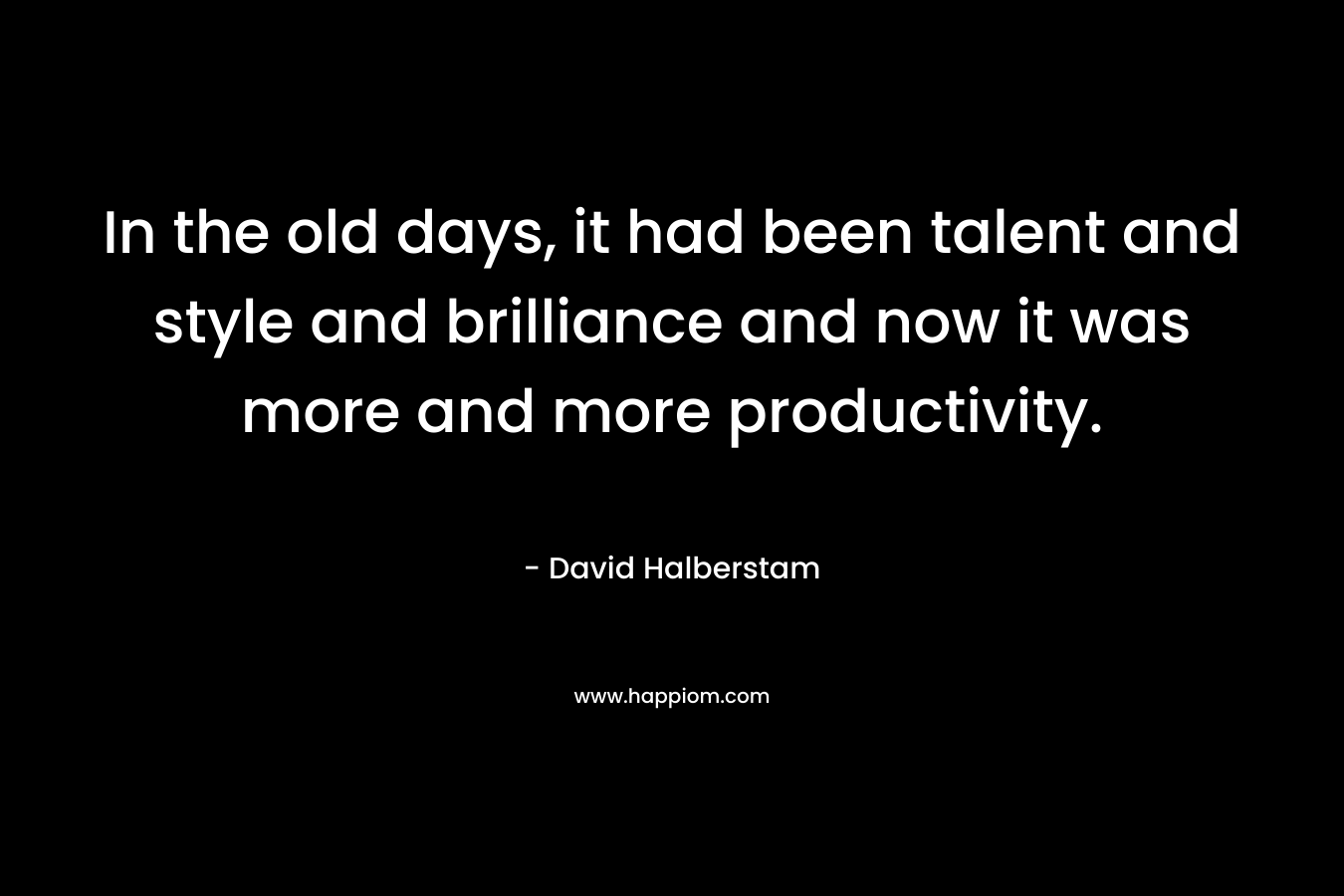 In the old days, it had been talent and style and brilliance and now it was more and more productivity. – David Halberstam