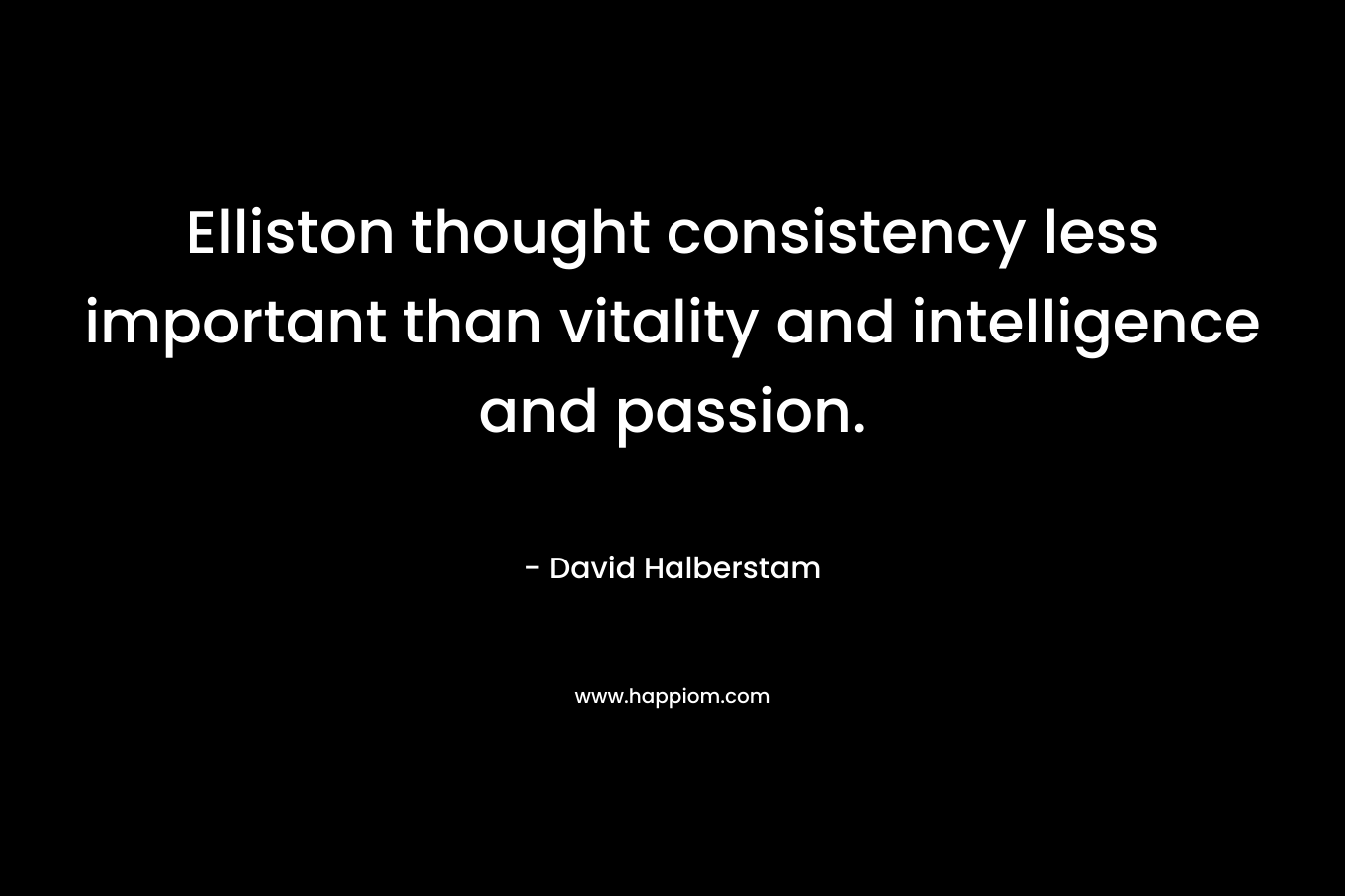 Elliston thought consistency less important than vitality and intelligence and passion. – David Halberstam