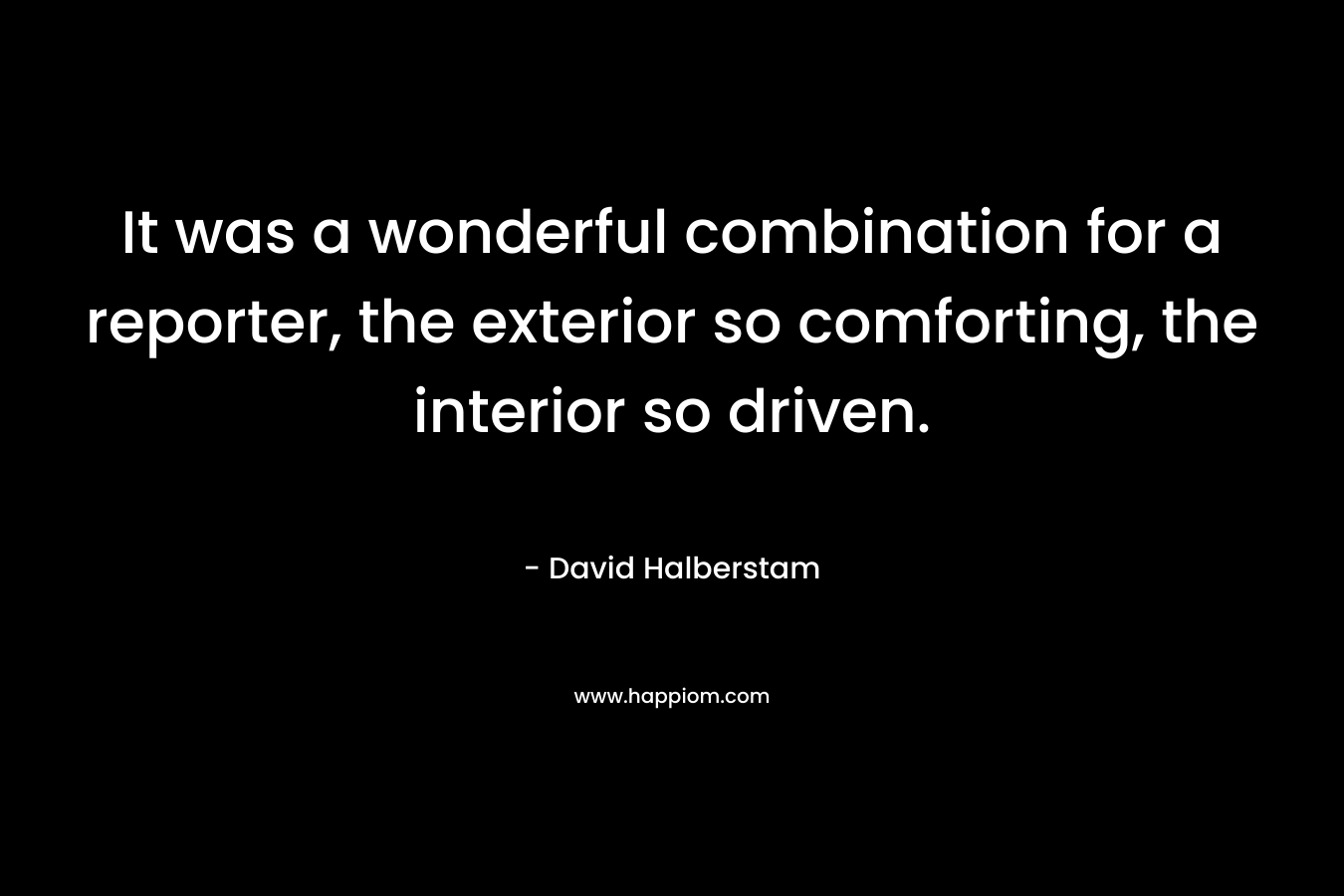 It was a wonderful combination for a reporter, the exterior so comforting, the interior so driven. – David Halberstam