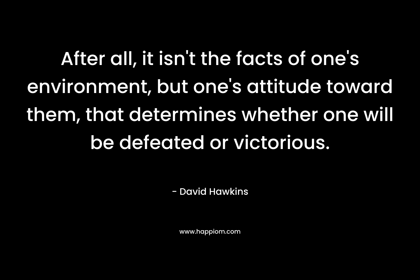 After all, it isn’t the facts of one’s environment, but one’s attitude toward them, that determines whether one will be defeated or victorious. – David Hawkins