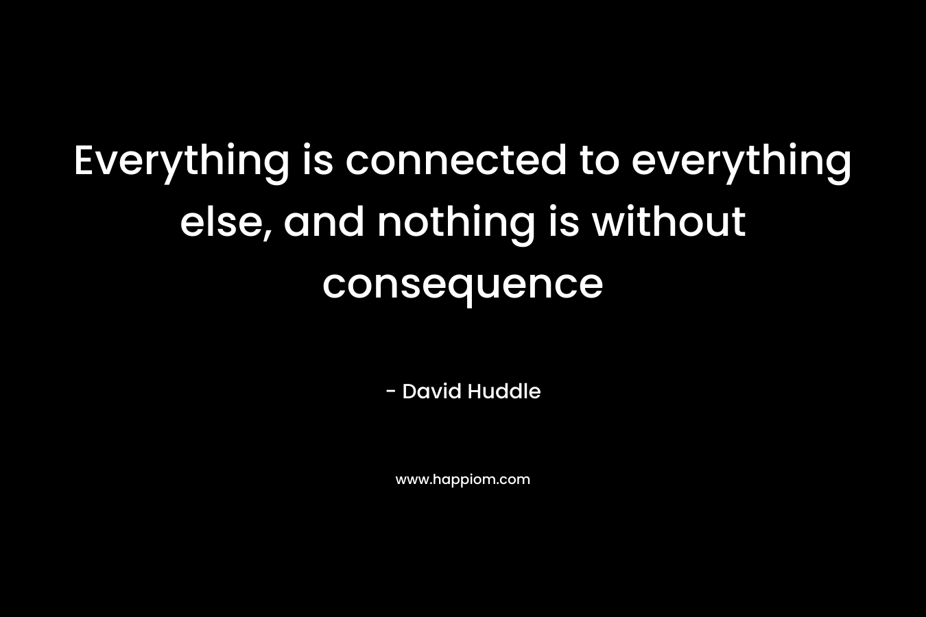 Everything is connected to everything else, and nothing is without consequence