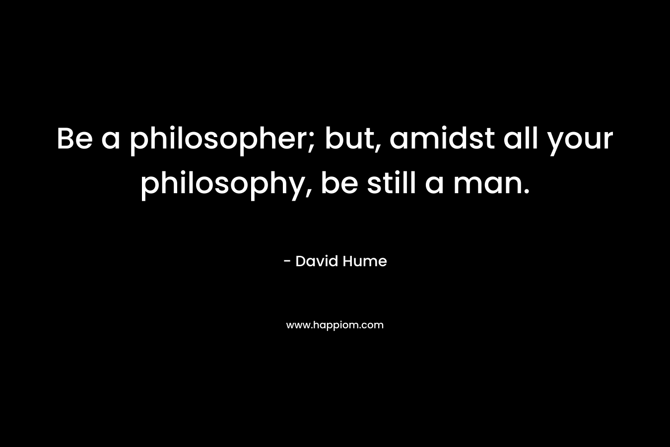 Be a philosopher; but, amidst all your philosophy, be still a man. – David Hume