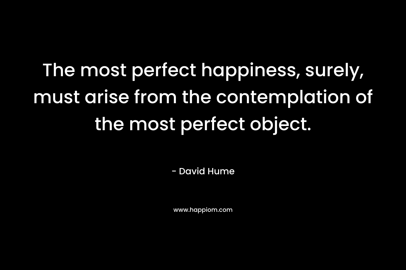 The most perfect happiness, surely, must arise from the contemplation of the most perfect object. – David Hume