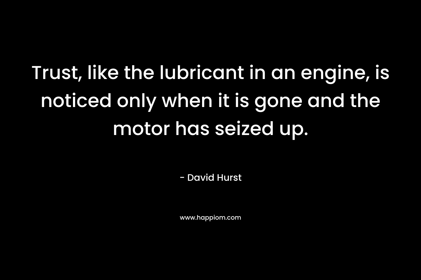 Trust, like the lubricant in an engine, is noticed only when it is gone and the motor has seized up. – David Hurst