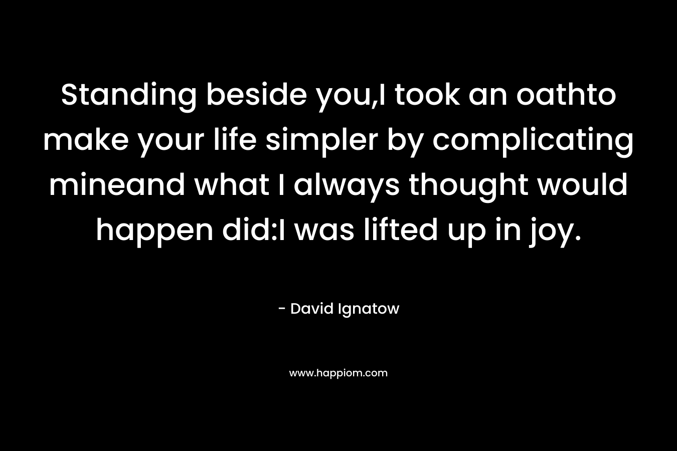 Standing beside you,I took an oathto make your life simpler by complicating mineand what I always thought would happen did:I was lifted up in joy. – David Ignatow